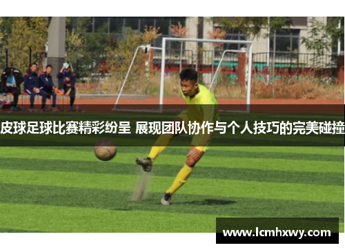 皮球足球比赛精彩纷呈 展现团队协作与个人技巧的完美碰撞